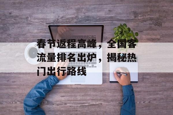 春节返程高峰,全国客流量排名出炉,揭秘热门出行路线 春节返程高峰,全国客流量排名出炉,揭秘热门出行路线