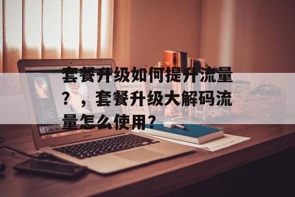 套餐升级如何提升流量?,套餐升级大解码流量怎么使用? 套餐升级如何提升流量?,套餐升级大解码流量怎么使用?