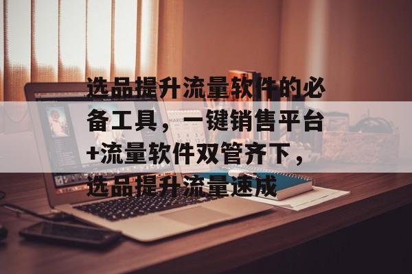 选品提升流量软件的必备工具,一键销售平台+流量软件双管齐下,选品提升流量速成 选品提升流量软件的必备工具,一键销售平台+流量软件双管齐下,选品提升流量速成