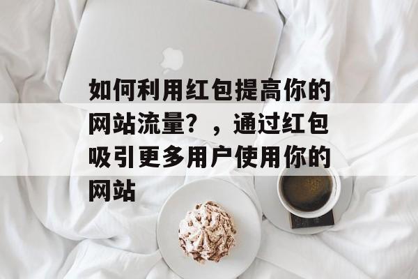 如何利用红包提高你的网站流量?,通过红包吸引更多用户使用你的网站 如何利用红包提高你的网站流量?,通过红包吸引更多用户使用你的网站