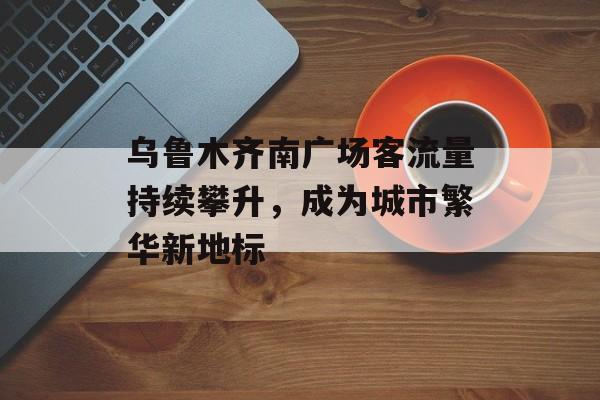 乌鲁木齐南广场客流量持续攀升,成为城市繁华新地标 乌鲁木齐南广场客流量持续攀升,成为城市繁华新地标