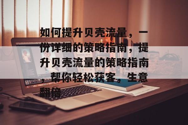 如何提升贝壳流量，一份详细的策略指南，提升贝壳流量的策略指南，帮你轻松获客，生意翻倍
