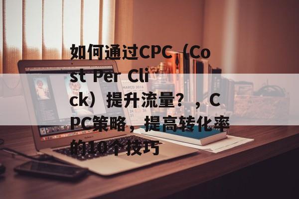 如何通过CPC(Cost Per Click)提升流量?,CPC策略,提高转化率的10个技巧 如何通过CPC(Cost Per Click)提升流量?,CPC策略,提高转化率的10个技巧