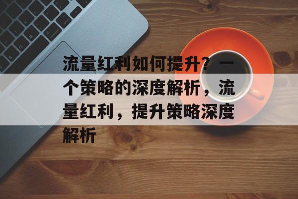 流量红利如何提升?一个策略的深度解析,流量红利,提升策略深度解析 流量红利如何提升?一个策略的深度解析,流量红利,提升策略深度解析
