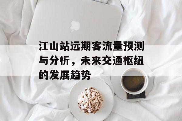 江山站远期客流量预测与分析，未来交通枢纽的发展趋势