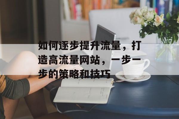 如何逐步提升流量,打造高流量网站,一步一步的策略和技巧 如何逐步提升流量,打造高流量网站,一步一步的策略和技巧