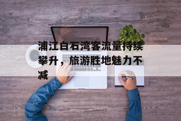 浦江白石湾客流量持续攀升,旅游胜地魅力不减 浦江白石湾客流量持续攀升,旅游胜地魅力不减