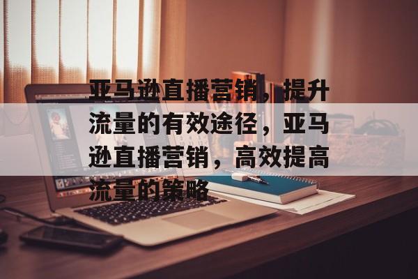 亚马逊直播营销,提升流量的有效途径,亚马逊直播营销,高效提高流量的策略 亚马逊直播营销,提升流量的有效途径,亚马逊直播营销,高效提高流量的策略
