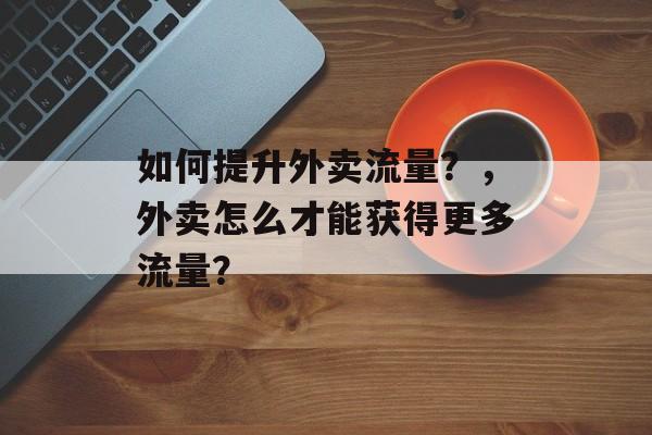 如何提升外卖流量?,外卖怎么才能获得更多流量? 如何提升外卖流量?,外卖怎么才能获得更多流量?