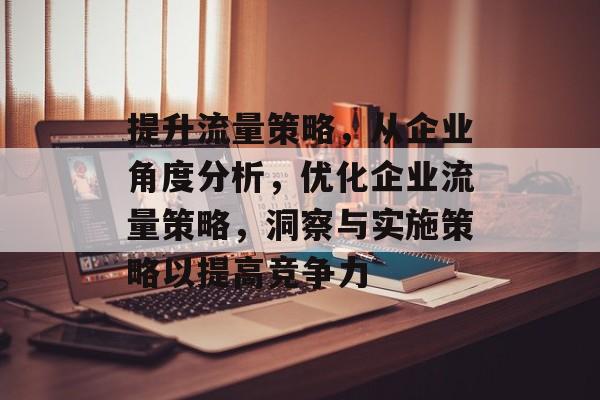 提升流量策略,从企业角度分析,优化企业流量策略,洞察与实施策略以提高竞争力 提升流量策略,从企业角度分析,优化企业流量策略,洞察与实施策略以提高竞争力