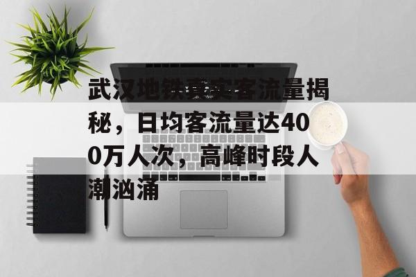 武汉地铁真实客流量揭秘,日均客流量达400万人次,高峰时段人潮汹涌 武汉地铁真实客流量揭秘,日均客流量达400万人次,高峰时段人潮汹涌