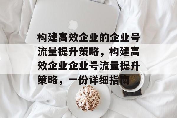 构建高效企业的企业号流量提升策略,构建高效企业企业号流量提升策略,一份详细指南 构建高效企业的企业号流量提升策略,构建高效企业企业号流量提升策略,一份详细指南