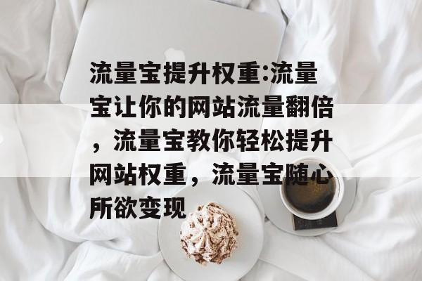 流量宝提升权重:流量宝让你的网站流量翻倍,流量宝教你轻松提升网站权重,流量宝随心所欲变现 流量宝提升权重:流量宝让你的网站流量翻倍,流量宝教你轻松提升网站权重,流量宝随心所欲变现