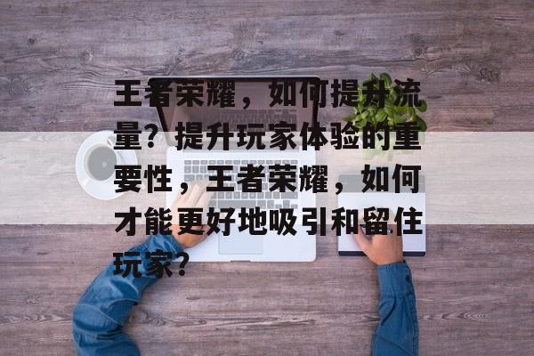 王者荣耀,如何提升流量?提升玩家体验的重要性,王者荣耀,如何才能更好地吸引和留住玩家? 王者荣耀,如何提升流量?提升玩家体验的重要性,王者荣耀,如何才能更好地吸引和留住玩家?