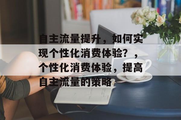 自主流量提升,如何实现个性化消费体验?,个性化消费体验,提高自主流量的策略 自主流量提升,如何实现个性化消费体验?,个性化消费体验,提高自主流量的策略