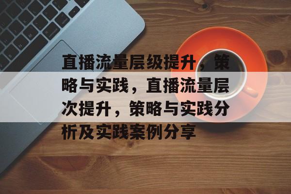 直播流量层级提升，策略与实践，直播流量层次提升，策略与实践分析及实践案例分享