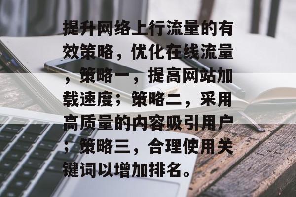提升网络上行流量的有效策略,优化在线流量,策略一,提高网站加载速度;策略二,采用高质量的内容吸引用户;策略三,合理使用关键词以增加排名。 提升网络上行流量的有效策略,优化在线流量,策略一,提高网站加载速度;策略二,采用高质量的内容吸引用户;策略三,合理使用关键词以增加排名。