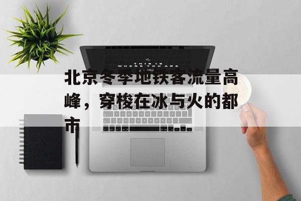 北京冬季地铁客流量高峰,穿梭在冰与火的都市 北京冬季地铁客流量高峰,穿梭在冰与火的都市