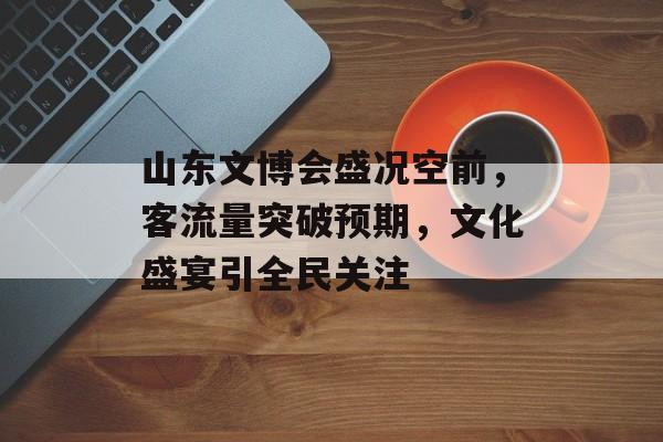 山东文博会盛况空前,客流量突破预期,文化盛宴引全民关注 山东文博会盛况空前,客流量突破预期,文化盛宴引全民关注
