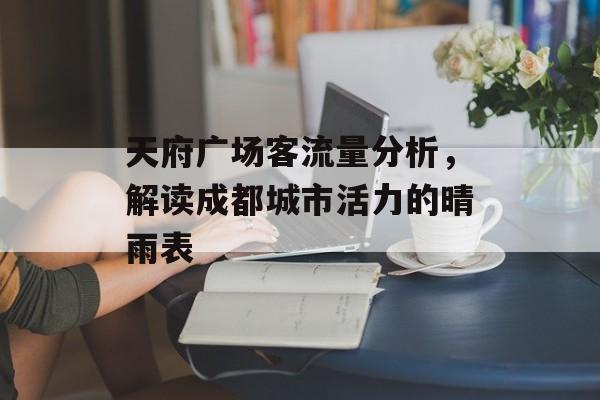 天府广场客流量分析,解读成都城市活力的晴雨表 天府广场客流量分析,解读成都城市活力的晴雨表
