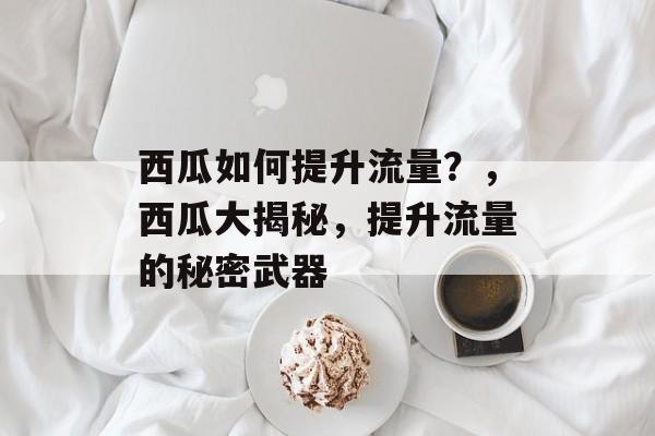 西瓜如何提升流量?,西瓜大揭秘,提升流量的秘密武器 西瓜如何提升流量?,西瓜大揭秘,提升流量的秘密武器