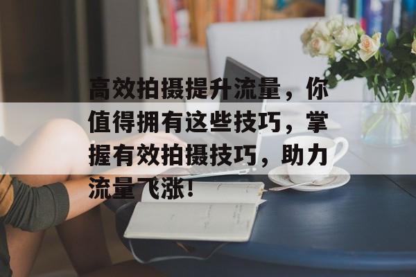 高效拍摄提升流量，你值得拥有这些技巧，掌握有效拍摄技巧，助力流量飞涨！