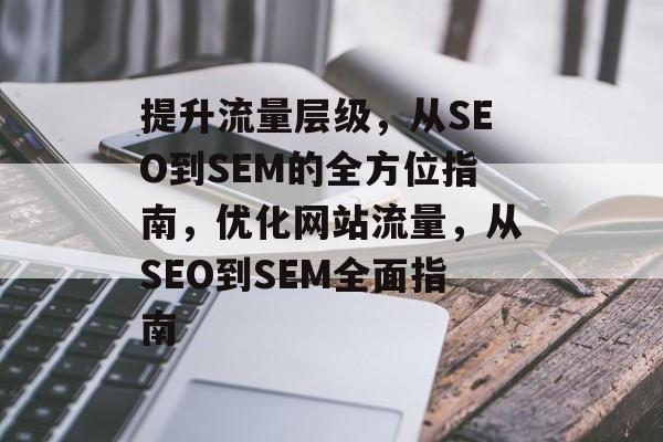 提升流量层级,从SEO到SEM的全方位指南,优化网站流量,从SEO到SEM全面指南 提升流量层级,从SEO到SEM的全方位指南,优化网站流量,从SEO到SEM全面指南
