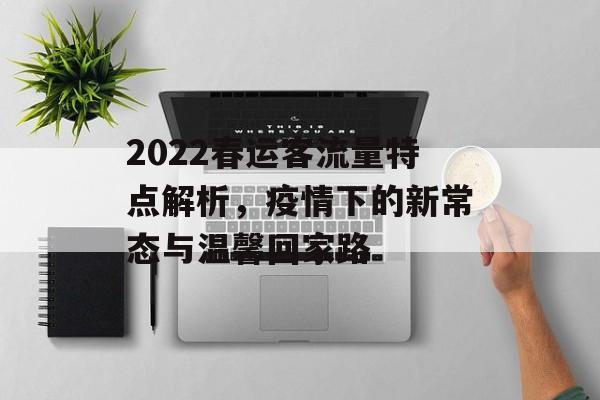2022春运客流量特点解析,疫情下的新常态与温馨回家路 2022春运客流量特点解析,疫情下的新常态与温馨回家路