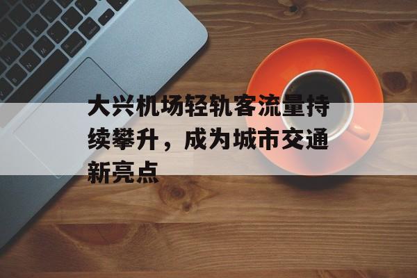 大兴机场轻轨客流量持续攀升,成为城市交通新亮点 大兴机场轻轨客流量持续攀升,成为城市交通新亮点