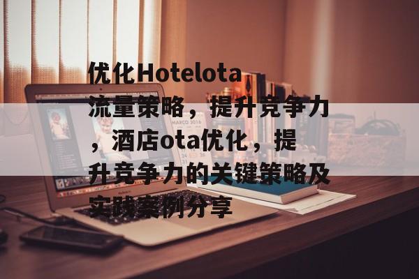 优化Hotelota流量策略,提升竞争力,酒店ota优化,提升竞争力的关键策略及实践案例分享 优化Hotelota流量策略,提升竞争力,酒店ota优化,提升竞争力的关键策略及实践案例分享