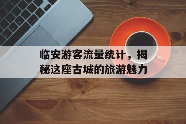临安游客流量统计,揭秘这座古城的旅游魅力 临安游客流量统计,揭秘这座古城的旅游魅力