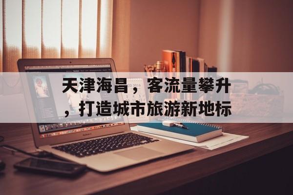 天津海昌，客流量攀升，打造城市旅游新地标