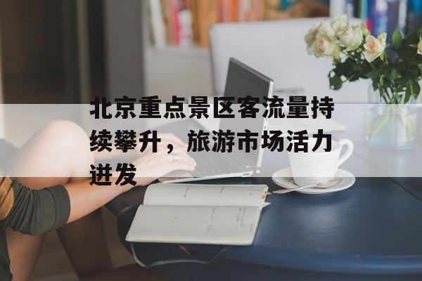 北京重点景区客流量持续攀升,旅游市场活力迸发 北京重点景区客流量持续攀升,旅游市场活力迸发
