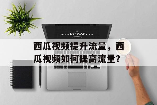 西瓜视频提升流量,西瓜视频如何提高流量? 西瓜视频提升流量,西瓜视频如何提高流量?