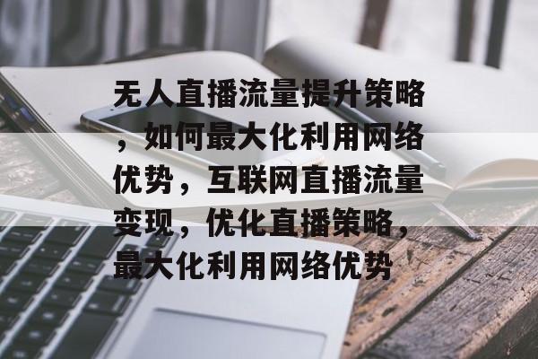 无人直播流量提升策略,如何最大化利用网络优势,互联网直播流量变现,优化直播策略,最大化利用网络优势 无人直播流量提升策略,如何最大化利用网络优势,互联网直播流量变现,优化直播策略,最大化利用网络优势