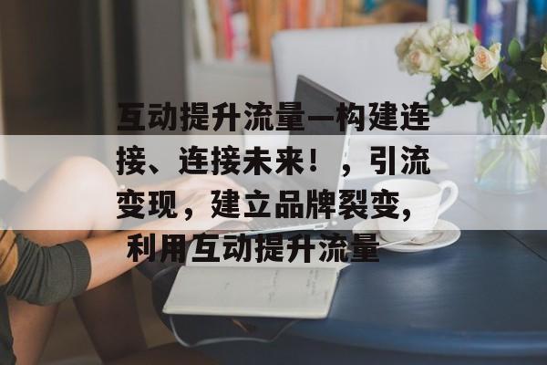 互动提升流量—构建连接、连接未来!,引流变现,建立品牌裂变, 利用互动提升流量 互动提升流量—构建连接、连接未来!,引流变现,建立品牌裂变, 利用互动提升流量