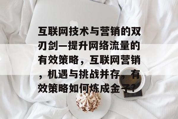 互联网技术与营销的双刃剑—提升网络流量的有效策略,互联网营销,机遇与挑战并存,有效策略如何炼成金子? 互联网技术与营销的双刃剑—提升网络流量的有效策略,互联网营销,机遇与挑战并存,有效策略如何炼成金子?