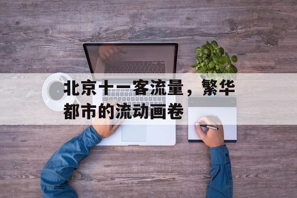 北京十一客流量,繁华都市的流动画卷 北京十一客流量,繁华都市的流动画卷