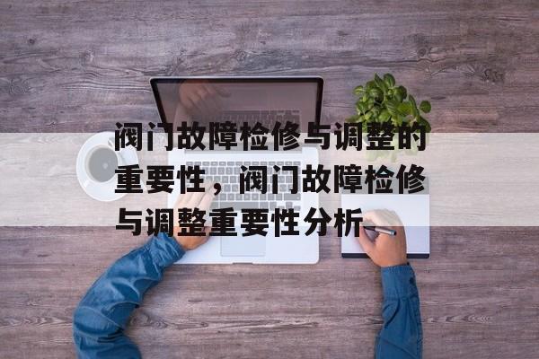 阀门故障检修与调整的重要性,阀门故障检修与调整重要性分析 阀门故障检修与调整的重要性,阀门故障检修与调整重要性分析