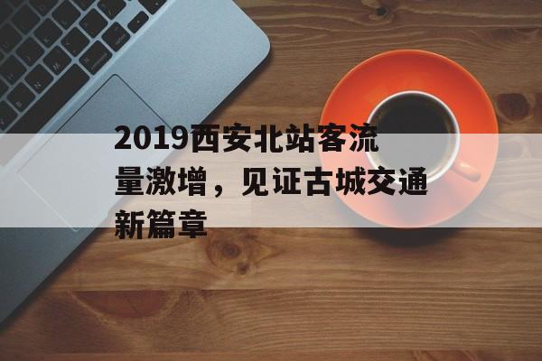 2019西安北站客流量激增,见证古城交通新篇章 2019西安北站客流量激增,见证古城交通新篇章