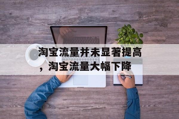 淘宝流量并未显著提高,淘宝流量大幅下降 淘宝流量并未显著提高,淘宝流量大幅下降