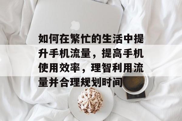 如何在繁忙的生活中提升手机流量,提高手机使用效率,理智利用流量并合理规划时间 如何在繁忙的生活中提升手机流量,提高手机使用效率,理智利用流量并合理规划时间