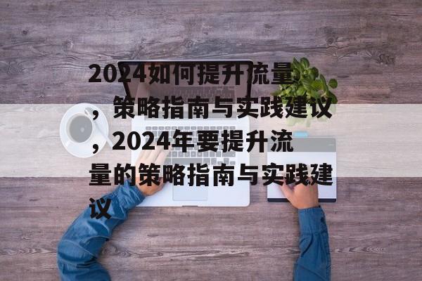 2024如何提升流量，策略指南与实践建议，2024年要提升流量的策略指南与实践建议