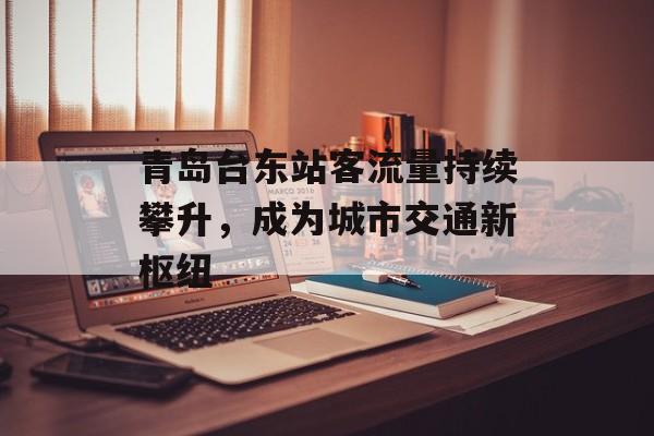 青岛台东站客流量持续攀升,成为城市交通新枢纽 青岛台东站客流量持续攀升,成为城市交通新枢纽