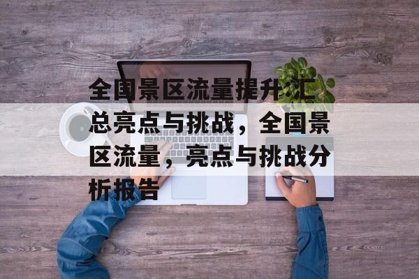 全国景区流量提升:汇总亮点与挑战,全国景区流量,亮点与挑战分析报告 全国景区流量提升:汇总亮点与挑战,全国景区流量,亮点与挑战分析报告
