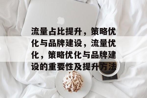 流量占比提升,策略优化与品牌建设,流量优化,策略优化与品牌建设的重要性及提升方法 流量占比提升,策略优化与品牌建设,流量优化,策略优化与品牌建设的重要性及提升方法
