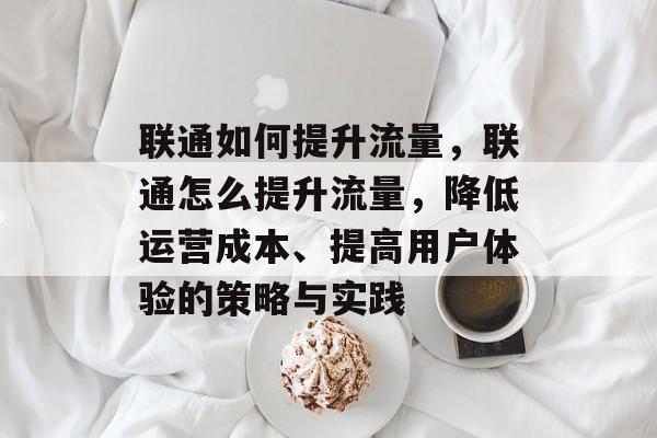 联通如何提升流量,联通怎么提升流量,降低运营成本、提高用户体验的策略与实践 联通如何提升流量,联通怎么提升流量,降低运营成本、提高用户体验的策略与实践