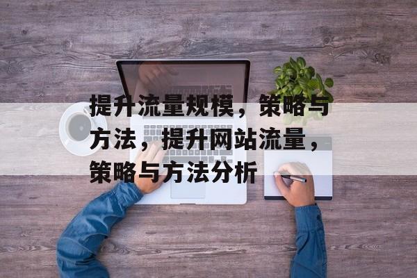提升流量规模,策略与方法,提升网站流量,策略与方法分析 提升流量规模,策略与方法,提升网站流量,策略与方法分析
