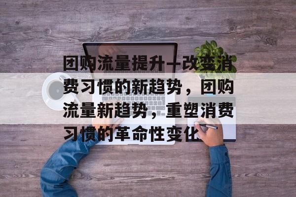 团购流量提升—改变消费习惯的新趋势，团购流量新趋势，重塑消费习惯的革命性变化