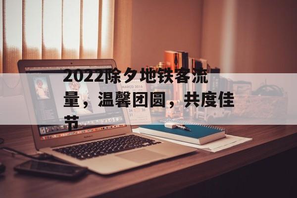 2022除夕地铁客流量,温馨团圆,共度佳节 2022除夕地铁客流量,温馨团圆,共度佳节